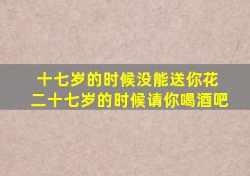 十七岁的时候没能送你花 二十七岁的时候请你喝酒吧